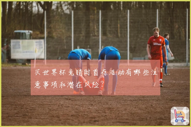 买世界杯竞猜时首存活动有哪些注意事项和潜在风险？